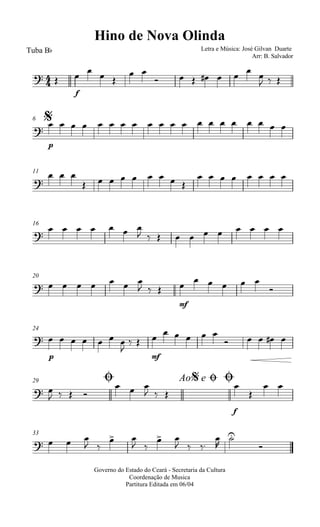 
Hino de Nova Olinda
Tuba Bb Letra e Música: José Gilvan Duarte
Arr: B. Salvador
 
f
   
 
       
  
$6

p
                   
11

  
        
       
16

      
          
20
       
  
mf

    

24

p
      

 
mf

    
    
Ø29 Ao e$ Ø Ø
 
   
  
  
f


 
33
   
 
 
 
 
  




Governo do Estado do Ceará - Secretaria da Cultura
Coordenação de Musica
Partitura Editada em 06/04
 