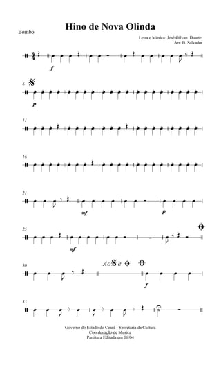 
Hino de Nova OlindaBombo
Letra e Música: José Gilvan Duarte
Arr: B. Salvador
 
f
             

 
$6

p
                   
11
                    
16
                    
21
   

 
mf
      
p
   
25 Ø
    
mf
        

  
30 Ao e$ Ø Ø
   

 
f
   
33
   

  

  

   
Governo do Estado do Ceará - Secretaria da Cultura
Coordenação de Musica
Partitura Editada em 06/04
 