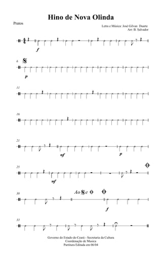 
Hino de Nova Olinda
Pratos
Letra e Música: José Gilvan Duarte
Arr: B. Salvador
 
f
             

 
$6

p
                   
11
                    
16
                    
21
   

 
mf
      
p
   
25 Ø
    
mf
        

  
30 Ao e$ Ø Ø
   

 
f
   
33
   

  

  

   
Governo do Estado do Ceará - Secretaria da Cultura
Coordenação de Musica
Partitura Editada em 06/04
 