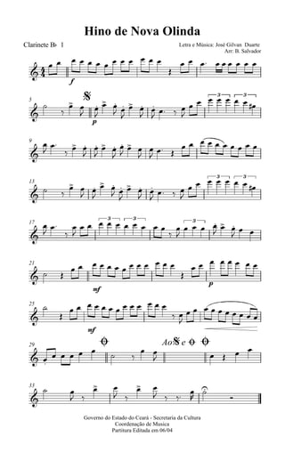 
Hino de Nova Olinda
Clarinete Bb 1 Letra e Música: José Gilvan Duarte
Arr: B. Salvador

f
            

        
$5




p

 

 
 

 


   

    3
  
3
9




  



 


  


  
         
13

 
 
 

 
 

 
 

  

    3
  
3
17


 



    
3
  
3
 



  
3

  
  
21
  
mf
            

p
       
25



mf
            
 

         
Ø29 Ao e$ Ø Ø
 
    
 
 
    
33

 
 
 
 
 
  




Governo do Estado do Ceará - Secretaria da Cultura
Coordenação de Musica
Partitura Editada em 06/04
 