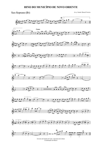 & 42 ..œ œ œ œ œ œ œ œb œ œ œ œ œ œ œ œ
ﬁ
œ œ œ œ#
1
œ œ œ ˙ œ
Œ
&
9
2
œ œ œ ˙
Canto
J
œ
‰ ‰
j
œ œ œ œ œ œ œ œ œ œ œ œ œ
J
œ .œ ‰ J
œ œ œ œ œ œ# œ
&
18
œ œ œ
œ
J
œ .œ œ œ# œ œ œ œ œ œ œ œ œ œ œ œ œ œ
J
œ œ#
J
œ œ œ#
Œ J
œ œ
J
œ
&
27
œ Œ œ œ# œ œ œ œ œ œ œ œ œ œ
J
œ .œ ‰ J
œ œ œ ˙ Œ ‰ J
œ 3
œ œ œ#
&
36
œ œ œ ‰
j
œ œ œ œ œ 3
œ œ œ J
œ œ J
œ
J
œ œ
J
œ J
œ œ
‰
3
œ œ# œ
&
44
3
œ ˙ œ
Œ .œ
J
œ ˙ ˙ ‰
j
œ œ œ œ œ
Œ ˙
&
52
˙ ‰
j
œ œ œ œ Œ
9
œ œ œ œ œ œ œ œ
J
œ .œ œ œ œ œ
&
68
œ œ œ œ
3
œ œ œ#
3
œ ˙ œ Œ œ œ œ œ œ œ œ œ
J
œ œ
J
œ œ œ œ œ
&
76 œ œ œ œ 3
œ œ# œ œ œ œ ˙
œ œ œ œ
>
œ œ œ œ> œ œ œ œ
J
œ .œ 3
œ œ œ
&
85 3
œ# œ œ
3
œ œ# œ
3
œ# ˙
3
œ œ œ 3
œ œ œ 3
œ œ œ 3
œ ˙ œ œ œ œ# 3
œ œ# œ
&
94
˙ 3
œ œ œ ˙ D.C. & ﬁœ Œ
ﬁœ œ œ œ
3
œ œ œ œ
3
œ œ œ œU
Œ
HINO DO MUNICÍPIO DE NOVO ORIENTE
Arr. p/ banda: Manoel Ferreira
Governo do Estado do Ceará - Secretaria da Cultura
Coordenação de Música
Sax-Soprano (Bb)
 