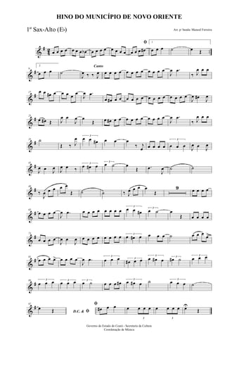 &
#
42 ..œ œ œ œ œ œ œ œb œ œ œ œ œ œ œ œ
ﬁ
œ œ œ œ#
1
œ œ œ ˙ œ Œ
&
#9
2
œ œ œ ˙
Canto
J
œ ‰ ‰ J
œ œ œ œ œ œ œ œ œ œ œ œ œ
J
œ .œ
‰ J
œ œ œ
&
#17 œ œ œ# œ œ œ œ œ
J
œ .œ
œ œ# œ œ œ œ œ œ œ œ œ œ œ œ œ œ
J
œ œ#
J
œ
&
#25
œ œ# Œ J
œ œ
J
œ œ
Œ œ œ# œ œ œ œ œ œ œ œ œ œ
J
œ .œ
‰ J
œ œ œ
&
#33 ˙
Œ ‰ J
œ 3
œ œ œ# œ œ œ
‰ j
œ œ œ œ œ
3
œ œ œ
J
œ œ
J
œ
&
#41
J
œ œ J
œ J
œ œ ‰
3
œ œ# œ
3
œ ˙ œ
Œ .œ
J
œ ˙ ˙
&
#49
‰
J
œ œ œ œ œ
Œ ˙ ˙ ‰ J
œ œ œ œ
Œ
9 œ œ œ œ
&
#65
œ œ œ œ
J
œ .œ œ œ œ œ œ œ œ œ
3
œ œ œ#
3
œ ˙ œ
Œ œ œ œ œ
&
#73
œ œ œ œ
J
œ œ
J
œ œ œ œ œ œ œ œ œ 3
œ œ# œ œ œ œ ˙ œ œ œ
œ>
&
#81
œ œ œ œ> œ œ œ œ
J
œ .œ 3
œ œ œ 3
œ# œ œ
3
œ œ# œ 3
œ# ˙
3
œ œ œ
&
#89 3
œ œ œ 3
œ œ œ 3
œ ˙ œ œ œ œ#
3
œ œ# œ ˙ 3
œ œ œ ˙
&
#97
D.C. & ﬁ
œ Œ
ﬁ
œ# œ œ œ
3
œ œ œ œ
3
œ œ œ œU
Œ
HINO DO MUNICÍPIO DE NOVO ORIENTE
Arr. p/ banda: Manoel Ferreira
Governo do Estado do Ceará - Secretaria da Cultura
Coordenação de Música
1º Sax-Alto (Eb)
 