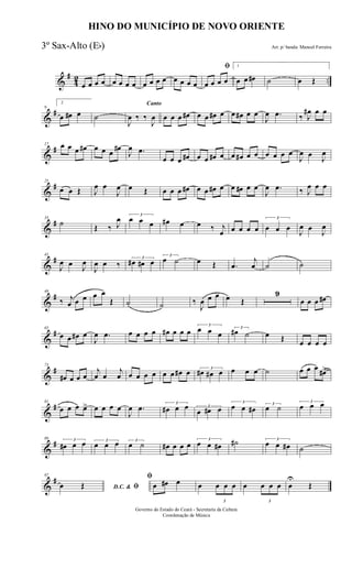&
#
42 ..œ œ œ œ œ œ œ œ œ œ œ œ œ œ œ œ
ﬁ
œ œ œ œ
1
œ œ œ# ˙ œ Œ
&
#9
2
œ œ# œ ˙
Canto
J
œ ‰ ‰
J
œ œ œ œ œ# œ œ œ# œ œ œ# œ œ
J
œ .œ ‰ J
œ# œ œ
&
#17 œ œ œ œ# œ œ œ
œ#
J
œ .œ
œ œ œ œ# œ œ œ# œ œ œ# œ œ œ œ œ œ
J
œ œ
J
œ
&
#25
œ œ Œ J
œ œ
J
œ œ Œ œ œ œ œ# œ œ œ# œ œ œ# œ œ
J
œ .œ ‰ J
œ œ œ
&
#33
˙ Œ ‰ J
œ 3
œ œ œ œ# œ œ ‰ j
œ œ œ œ œ
3
œ œ œ
J
œ œ
J
œ
&
#41
J
œ œ J
œ
J
œ œ ‰
3
œ# œ# œ
3
œ ˙ œ Œ .œ
j
œ ˙ ˙
&
#49
‰ j
œ œ œ œ œ
Œ ˙ ˙ ‰
J
œ œ œ œ Œ
9
œ œ œ œ#
&
#65
œ œ œ# œ
J
œ .œ œ œ œ œ œ# œ œ œ
3
œ œ œ
3
œ# ˙ œ Œ œ œ œ œ
&
#73
œ# œ œ œ
j
œ œ
j
œ œ œ œ œ œ œ œ# œ 3
œ# œ# œ œ œ œ ˙ œ œ œ œ#>
&
#81
œ œ œ œ> œ œ œ œ
J
œ .œ 3
œ# œ œ 3
œ œ# œ
3
œ œ œ# 3
œ ˙
3
œ œ œ
&
#89 3
œ# œ œ 3
œ œ œ 3
œ ˙ œ# œ œ œ
3
œ œ œ# ˙# 3
œ œ œ# ˙
&
#97
D.C. & ﬁœ Œ
ﬁ
œ œ# œ œ
3
œ œ œ œ
3
œ œ œ œ
U
Œ
HINO DO MUNICÍPIO DE NOVO ORIENTE
Arr. p/ banda: Manoel Ferreira
Governo do Estado do Ceará - Secretaria da Cultura
Coordenação de Música
3º Sax-Alto (Eb)
 