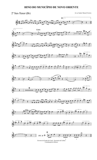& 42 ..œ œ œ œb œ œ œ œ œ œ œ œ œ œ œ œ#
ﬁ
œ œ œ œ
1
œ œ œ ˙ œ Œ
&
9
2
œ œ œ ˙
Canto
J
œ ‰ ‰
j
œ œ œ œ œ œ œ œ œ œ œ œ œ
J
œ .œ
‰ J
œ œ œ œ# œ œ œ
&
18 œ œ œ œ
J
œ .œ
œ œ œ œ œ œ œ œ œ œ œ œ# œ œ œ œ
J
œ œ J
œ œ œ Œ J
œ# œ
J
œ
&
27
œ Œ œ œ œ œ œ œ œ œ œ œ œ œ
J
œ .œ
‰ J
œ# œ œ ˙#
Œ ‰ J
œ# 3
œ# œ œ
&
36
œ œ œ
‰
j
œ œ œ œ œ 3
œ œ œ J
œ œ J
œ
J
œ œ
J
œ
J
œ œ ‰
3
œ œ# œ
3
œ ˙
&
45
œ Œ .œ
j
œ ˙ ˙ ‰
j
œ œ œ œ œ
Œ ˙ ˙ ‰ J
œ œ œ
&
54
œ
Œ
9
œ œ œ œ œ œ œ œ
J
œ .œ œ œ œ œ œ œ œ œ
3
œ# œ œ
&
70 3
œ ˙ œ Œ œ œ œ œ œ œ# œ œ
j
œ œ
j
œ œ œ œ œ œ œ œ œ 3
œ œ œ œ# œ œ
&
79
˙ œ# œ œ œ> œ œ œ# œ> œ œ œ œ
J
œ .œ
3
œ œ œ# 3
œ œ œ
3
œ# œ œ 3
œ ˙
&
88 3
œ# œ œ 3
œ œ œ# 3
œ œ œ# 3
œ ˙ œ œ œ œ
3
œ# œ œ ˙ 3
œ œ œ
&
96
˙ D.C. & ﬁœ Œ
ﬁ
œ œ œ œ
3
œ œ œ œ
3
œ œ œ œ
U
Œ
HINO DO MUNICÍPIO DE NOVO ORIENTE
Arr. p/ banda: Manoel Ferreira
Governo do Estado do Ceará - Secretaria da Cultura
Coordenação de Música
2º Sax-Tenor (Bb)
 