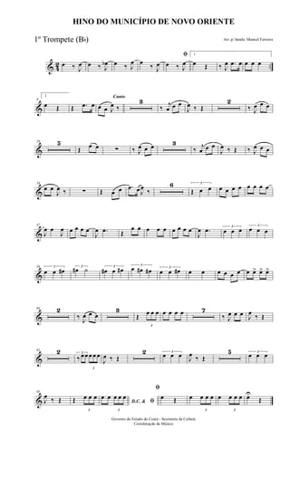 & 42 ..œ ‰ J
œ œ ‰ J
œb œ ‰ J
œ œ
‰ J
œ
ﬁ
œ ‰ J
œ
1
œ Œ ‰ J
œ .œ œ œ œ œ
&
9
2
œ Œ Œ .œ œ
Canto
œ œ J
œ ‰
3
‰
j
œ œ œ
J
œ ‰ Œ
2
‰ J
œ œ œ
&
20 5
Œ œ œ ∑ ‰ J
œ œ œ 3
‰ j
œ œ œ
J
œ ‰ Œ ‰ J
œ œ œ
&
34
œ œ
J
œ ‰ ∑ Œ œ œ .œ œ J
œ
‰
6 3
Œ œ œ œ œ œ œ œ œ œ œ
&
47
J
œ œ
J
œ œ œ œ œ
J
œ .œ Œ
œ œ œ œ œ œ œ œ œ
J
œ .œ 3
œ œ œ
3
œ œ œ
&
56 3
œ œ œ# 3
œ# ˙ 3
œ# œ œ#
3
œ œ# œ# 3
œ œ œ# œ œ œ œ œ œ œ œ> œ> œ>
&
64 2
‰ J
œ œ œ
3
Œ
3
œ œ œ œ œ œ œ 7
‰ J
œ œ œ J
œ
‰ Œ
&
81 2 3
‰ œœ
3
œ œ œ
J
œ ‰ Œ
2 3
œ œ œ J
œ ‰ Œ
5 3
œ œ œ
&
95
J
œ ‰ Œ Œ
3
œ œ œ
D.C. & ﬁ
œ œ
3
œ œ œ
ﬁ
œ Œ œ
3
œ œ œ œ
3
œ œ œ œU
Œ
HINO DO MUNICÍPIO DE NOVO ORIENTE
Arr. p/ banda: Manoel Ferreira
Governo do Estado do Ceará - Secretaria da Cultura
Coordenação de Música
1º Trompete (Bb)
 