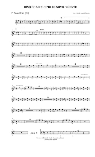 &
#
42 ..‰ J
œ ‰ J
œ
J
œ ‰ ‰ J
œ œ œ ‰ J
œ ‰ J
œ ‰ J
œ#
ﬁ
‰ J
œ ‰ J
œ#
1
‰ J
œ ‰ J
œ# ‰ J
œ .œ œ œ œ œ
&
#9
2
‰ J
œ# ‰ J
œ Œ .œ œ
Canto
œ œ
J
œ ‰ ‰ J
œ ‰ J
œ# ‰ J
œ ‰ J
œ ‰ J
œ# ‰ J
œ ‰ J
œ ‰ J
œ
J
œ ‰ Œ
&
#17
‰ J
œ ‰ J
œ ‰ J
œ ‰ J
œ ‰ J
œ ‰ J
œ ‰ J
œ ‰ J
œ ‰ J
œ ‰ J
œ ‰ J
œ ‰ J
œ ‰ J
œ ‰ J
œ ‰ J
œ# ‰ J
œ
&
#25 3
‰ J
œ# ‰ J
œ ‰ J
œ ‰ J
œ ‰ J
œ# ‰ J
œ ‰ J
œ ‰ J
œ
J
œ# ‰ Œ ‰ J
œ# ‰ J
œ œ# œ
J
œ ‰
&
#35 3
‰ J
œ ‰ J
œ 3
Œ œ œ ‰ œ>
‰ ‰ œ>
‰ ‰ J
œ ‰ J
œ 3
‰ J
œ ‰ J
œ
&
#47
‰ J
œ ‰ J
œ ‰ J
œ ‰ J
œ ‰ J
œ ‰ J
œ ‰ J
œ ‰ J
œ ‰ J
œ ‰ J
œ ‰ J
œ ‰ J
œ ‰ J
œ ‰ J
œ
3
Œ œ Œ
&
#55 3
Œ œ œ
3
Œ œ œ 4
‰ J
œ# ‰ J
œ ‰ J
œ# ‰ J
œ œ œ# œ œ ‰ J
œ ‰ J
œ# ‰ J
œ ‰ J
œ
&
#66
‰ J
œ ‰ J
œ ‰ J
œ ‰ J
œ ‰ J
œ ‰ J
œ 3
‰ J
œ ‰ J
œ ‰ J
œ# ‰ J
œ ‰ J
œ ‰ J
œ ‰ J
œ ‰ J
œ
&
#76
‰ J
œ ‰ J
œ#
3
Œ ‰ J
œ# œ ‰ J
œ œ œ ‰ J
œ
J
œ ‰ Œ
3 3
œ œ œ
&
#88
J
œ ‰ Œ
2 3
œ œ œ ‰ J
œ# ‰ J
œ ∑
3
œ œ œ
J
œ ‰ Œ ∑
&
#97
D.C. & ﬁ∑
ﬁ
‰ J
œ# ‰ J
œ œ
3
œ œ œ œ
3
œ œ œ œU
Œ
HINO DO MUNICÍPIO DE NOVO ORIENTE
Arr. p/ banda: Manoel Ferreira
Governo do Estado do Ceará - Secretaria da Cultura
Coordenação de Música
1º Sax-Horn (Eb)
 