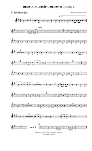 &
#
4
2 ..‰
J
œ ‰ j
œ
j
œ ‰ ‰
J
œb œ œ ‰
J
œ ‰
J
œ ‰
J
œ
ﬁ
‰
J
œ ‰
J
œ
1
‰
J
œ ‰
J
œ ‰
J
œ .œ œ œ œ œ
&
#9
2
‰
J
œ ‰
J
œ Œ .œ œ
Canto
œ œ
J
œ ‰ ‰
J
œ ‰
J
œ ‰
J
œ ‰
J
œ ‰ j
œ ‰
J
œ ‰
J
œ ‰
J
œ
J
œ ‰ Œ
&
#17
‰ J
œ ‰
J
œ ‰ J
œ ‰
J
œ ‰ J
œ ‰ J
œ ‰
J
œ ‰
J
œ ‰ J
œ ‰ J
œ ‰
J
œ ‰
J
œ ‰ J
œ ‰ J
œ ‰
J
œ ‰ J
œ
&
#25 3
‰
J
œ ‰
J
œ ‰
J
œ ‰
J
œ ‰ j
œ ‰
J
œ ‰
J
œ ‰
J
œ
J
œ ‰ Œ ‰
J
œ ‰
J
œ œ œ
J
œ ‰
&
#35 3
‰ J
œ ‰ J
œ
3
Œ œ œ ‰ œ
>
‰ ‰ œ>
‰ ‰ J
œ ‰ J
œ
3
‰
j
œ ‰ J
œ
&
#47
‰ J
œ ‰ J
œ ‰
J
œ ‰
J
œ ‰
J
œ ‰
J
œ ‰
J
œ ‰
J
œ ‰ J
œ ‰ J
œ ‰
J
œ ‰
J
œ ‰
J
œ ‰
J
œ
3
Œ œ Œ
&
#55 3
Œ œ œ
3
Œ œ œ#
4
‰
J
œ ‰
J
œ ‰ j
œ ‰
J
œ œ œ œ œ ‰
J
œ ‰
J
œ ‰
J
œ ‰
J
œ
&
#66
‰
J
œ ‰
J
œ ‰
J
œ ‰
J
œ ‰
J
œ ‰
J
œ
3
‰ J
œ ‰ J
œ ‰
j
œ ‰ J
œ ‰ J
œ ‰ J
œ ‰ J
œ ‰ J
œ
&
#76
‰ J
œ ‰ j
œ
3
Œ ‰
J
œ œ ‰
J
œ œ œ ‰
J
œ
J
œ ‰ Œ
3 3
œ œ œ
&
#88
j
œ ‰ Œ
2 3
œ œ œ ‰
J
œ ‰
J
œ ∑
3
œ œ œ j
œ ‰ Œ ∑
&
#97
D.C. & ﬁ∑
ﬁ
‰
J
œ ‰
J
œ œ
3
œ œ œ œ
3
œ œ œ œ
U
Œ
HINO DO MUNICÍPIO DE NOVO ORIENTE
Arr. p/ banda: Manoel Ferreira
Governo do Estado do Ceará - Secretaria da Cultura
Coordenação de Música
2º Sax-Horn (Eb)
 