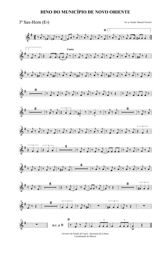 &
#
42 ..‰
j
œ ‰ j
œn
j
œn ‰ ‰ j
œ œ œ ‰
j
œ ‰
j
œ ‰ j
œ
ﬁ
‰ j
œ ‰ j
œ
1
‰
j
œ ‰ j
œ ‰ j
œ .œ œ œ# œ œ
&
#9
2
‰ j
œ ‰ j
œ Œ .œ œ
Canto
œ œ
j
œ ‰ ‰ j
œ ‰ j
œ ‰ j
œ ‰ j
œ ‰ j
œ ‰
j
œ ‰
j
œ ‰
j
œ j
œ# ‰ Œ
&
#17
‰ j
œ ‰ j
œ# ‰ j
œ ‰ j
œ# ‰ j
œ ‰ j
œ ‰ j
œ# ‰ j
œ ‰ j
œ ‰ j
œ ‰ j
œ# ‰ j
œ ‰ j
œ ‰ j
œ ‰ j
œ ‰ j
œ
&
#25 3
‰ j
œ ‰ j
œ ‰ j
œ ‰ j
œ ‰ j
œ ‰
j
œ ‰
j
œ ‰
j
œ j
œ ‰ Œ ‰ j
œ ‰ j
œ œ œ
j
œ ‰
&
#35 3
‰
j
œ ‰
j
œ
3
Œ œ œ ‰ œ#
>
‰ ‰ œ
>
‰ ‰
j
œ ‰
j
œ
3
‰ j
œ ‰
j
œ
&
#47
‰
j
œ ‰
j
œ ‰ j
œ ‰ j
œ ‰ j
œ ‰ j
œ ‰ j
œ ‰ j
œ ‰
j
œ ‰
j
œ ‰ j
œ ‰ j
œ ‰ j
œ ‰ j
œ
3
Œ œ Œ
&
#55 3
Œ œ œ
3
Œ œ œ
4
‰ j
œ ‰ j
œ ‰ j
œ ‰ j
œ œ œ œ œ ‰ j
œ ‰ j
œ ‰ j
œ ‰ j
œ
&
#66
‰ j
œ ‰ j
œ ‰ j
œ ‰ j
œ ‰ j
œ# ‰ j
œ
3
‰ j
œ ‰ j
œ ‰ j
œ ‰ j
œ ‰ j
œ ‰ j
œ ‰ j
œ ‰ j
œ
&
#76
‰ j
œ ‰ j
œ
3
Œ ‰ j
œ œ ‰ j
œ œ œ ‰ j
œ
j
œ ‰ Œ
3 3
œ# œ œ
&
#88
j
œ ‰ Œ
2 3
œ œ œ ‰ j
œ ‰ j
œ# ∑
3
œ# œ œ j
œ ‰ Œ ∑
&
#97
D.C. & ﬁ∑
ﬁ
‰ j
œ ‰ j
œ œ
3
œ œ œ œ
3
œ œ œ œu
Œ
HINO DO MUNICÍPIO DE NOVO ORIENTE
Arr. p/ banda: Manoel Ferreira
Governo do Estado do Ceará - Secretaria da Cultura
Coordenação de Música
3º Sax-Horn (Eb)
 