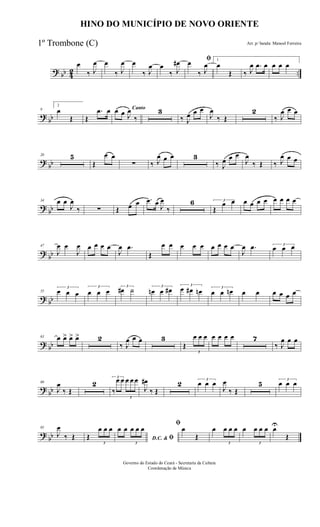? bb 42 ..
œ
‰ J
œ œ
‰ J
œ œ
‰ J
œ œ
‰ J
œ# ﬁœ
‰ J
œ
1
œ
Œ ‰ J
œ .œ œ œ œ œ
?
bb
9
2
œ
Œ Œ
.œ œ Cantoœ œ J
œ
‰
3
‰ J
œ œ œ
J
œ
‰ Œ
2
‰ J
œ œ œ
?
bb
20 5
Œ
œ œ
∑ ‰ J
œ œ œ 3
‰ J
œ œ œ
J
œ
‰ Œ ‰ J
œ œ œ
?
bb
34 œ œ
J
œ
‰ ∑ Œ œ œ .œ œ J
œ
‰
6 3
Œ
œ œ œ œ œ œ œ œ œ œ
?
bb
47
J
œ œ
J
œ œ œ œ œ
J
œ .œ
Œ
œ œ œ œ œ œ œ œ œ
J
œ .œ 3
œ œ œ
? bb
55
3
œ œ œ
3
œ œ œ
3
œ# ˙ 3
œn œ œ# 3
œ œ# œn 3
œ œ œn œ œ œ œ œ œ
? bb
63 œ œ> œ> œ> 2
‰ J
œ œ œ 3
Œ
3
œ œ œ œ œ œ œ 7
‰ J
œ œ œ
?
bb
80
J
œ
‰ Œ
2
3
‰
œ œ
3
œ œ œ
J
œ#
‰ Œ
2 3
œ œ œ
J
œ
‰ Œ
5 3
œ œ œ
?
bb
95
J
œ
‰ Œ Œ
3
œ œ œ
D.C. & ﬁ
œ œ
3
œ œ œ
ﬁ
œ
Œ
œ
3
œ œ œ œ
3
œ œ œ œU
Œ
HINO DO MUNICÍPIO DE NOVO ORIENTE
Arr. p/ banda: Manoel Ferreira
Governo do Estado do Ceará - Secretaria da Cultura
Coordenação de Música
1º Trombone (C)
 
