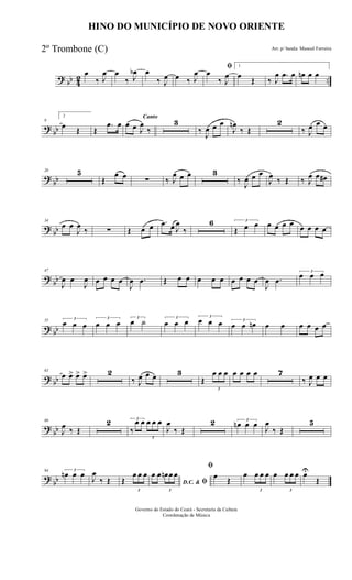 ? bb 42 ..
œ
‰ J
œ œ
‰ J
œb œ
‰ J
œ œ ‰ J
œ
ﬁ
œ
‰ J
œ
1
œ
Œ ‰ J
œ .œ œ œn œ œ
?
bb
9
2
œ Œ Œ
.œ œ
Canto
œ œ J
œ
‰
3
‰
J
œ œ œ
J
œn
‰ Œ
2
‰ J
œ œ œ
?
bb
20 5
Œ
œ œ ∑ ‰ J
œ œ œ 3
‰ J
œ œ œ
J
œ ‰ Œ ‰ J
œ œ œ#
?
bb
34
œ œ
J
œ
‰ ∑ Œ œ œ .œ œ J
œ
‰
6 3
Œ œ œ œ œ œ œ œ œ œ œ
?
bb
47
J
œ œ
J
œ œ œ œ œ
J
œ .œ Œ œ œ œ œ œ œ œ œ œ
J
œ .œ
3
œ œ œ
? bb
55 3
œ œ œ
3
œ œ œ
3
œ ˙ 3
œ œ œ 3
œ œ œ 3
œ œ œn œ œ œ œ œ œ
? bb
63
œ œ> œ> œ> 2
‰ J
œ œ œ 3
Œ
3
œ œ œ œ œ œ œ 7
‰ J
œ œ œ
?
bb
80
J
œ ‰ Œ
2 3
‰
œ œ
3
œ œ œ
J
œ
‰ Œ
2 3
œn œ œ
J
œ
‰ Œ
5
?
bb
94 3
œn œ œ
J
œ
‰ Œ Œ
3
œ œ œ
D.C. & ﬁ
œ œ
3
œn œ œ
ﬁ
œ Œ
œ
3
œ œ œ œ
3
œ œ œ œU
Œ
HINO DO MUNICÍPIO DE NOVO ORIENTE
Arr. p/ banda: Manoel Ferreira
Governo do Estado do Ceará - Secretaria da Cultura
Coordenação de Música
2º Trombone (C)
 