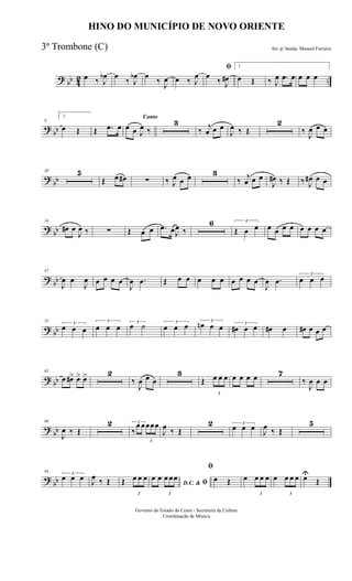 ? bb 42 ..
œ ‰ J
œb œ
‰ J
œb œ
‰ J
œ œ ‰ J
œ
ﬁ
œ
‰ J
œ#
1
œ Œ ‰ J
œ .œ œ œ œ œ
?
bb
9
2
œ Œ Œ .œ œ
Canto
œ œ J
œ ‰
3
‰ j
œ œ œ
J
œ ‰ Œ
2
‰
J
œ œ œ
?
bb
20 5
Œ œ œ# ∑ ‰ J
œ œ œ 3
‰ j
œ œ œ
J
œ# ‰ Œ ‰ J
œ# œ œ
?
bb
34
œ# œ
J
œ ‰ ∑ Œ œ œ .œ œJ
œ ‰
6 3
Œ œ œ œ œ œ œ œ œ œ œ
?
bb
47
J
œ œ
J
œ œ œ œ œ
J
œ .œ Œ œ œ œ œ œ œ œ œ œ
J
œ .œ
3
œ œ œ
? bb
55
3
œ œ œ
3
œ œ œ
3
œ ˙ 3
œ œ œ 3
œn œ œ 3
œ# œ œ œ# œ œ# œ œ œ
? bb
63
œ œ#> œ> œ> 2
‰
J
œ œ œ
3
Œ
3
œ œ œ œ œ œ œ 7
‰
J
œ œ œ
?
bb
80
J
œ ‰ Œ
2 3
‰
œ œ
3
œœœ
J
œ ‰ Œ
2 3
œ œ œ
J
œ ‰ Œ
5
?
bb
94 3
œ œ œ J
œ ‰ Œ Œ
3
œ œ œ
D.C. & ﬁ
œ œ
3
œ œœ
ﬁ
œ Œ œ
3
œ œ œ œ
3
œ œ œ œU
Œ
HINO DO MUNICÍPIO DE NOVO ORIENTE
Arr. p/ banda: Manoel Ferreira
Governo do Estado do Ceará - Secretaria da Cultura
Coordenação de Música
3º Trombone (C)
 