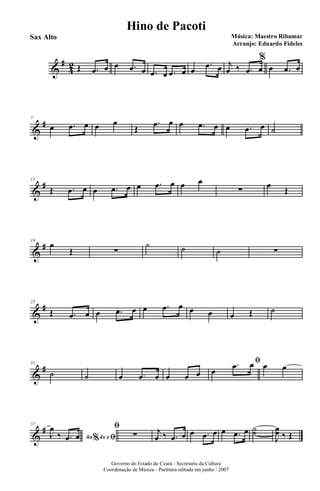 &
#
4
2 Œ .œ œ œ .œ œ .œ œ .œ œ œ
.œ œ j
œ ‰ .œ œ
%
œ .œ œ
&
#7
œ .œ œ œ œ
Œ
.œ œ œ .œ œ œ .œ œ ˙
&
#13
Œ .œ œ œ .œ œ œ .œ œ œ œ
∑
œ
Œ
&
#19
œ
Œ ∑
˙ ˙ ˙ ∑
&
#25
Œ .œ œ œ .œ œ œ .œ œ œ œ œ Œ ˙
&
#31
˙ ˙ œ .œ œ œ œ œ
ﬁ
œ
.œ œ œ œ
&
#37
Ao 4x e% ﬁJ
œ
‰ .œ œ
ﬁ
∑ j
œ ‰ .œ œ œ .œ œ œ .œ œ ˙˙
J
œœ ‰ Œ
Governo do Estado do Ceará - Secretaria da Cultura
Coordenação de Música - Partitura editada em junho / 2007
Hino de Pacoti
Música: Maestro Ribamar
Arranjo: Eduardo Fideles
Sax Alto
 