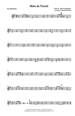 &
#
4
2 Œ .œ œ œ œ ˙ œ
œ j
œ ‰ .œ œ
%
œ œ
&
#7
œ œ œ œ œ œ œ œ œ
Œ
œ œ
&
#13
∑ œ œ œ
œ œ œ
œ œ œ œ
&
#19
œ œ œ œ œ œ œ
œ œ œ œ œ œ œ Œ
&
#25
œ .œ œ œ œ œ œ œ œ œ .œ œ œ œ œ
&
#31
œ œ œ œ
œ
œ
œ
œ œ œ
ﬁ
œ .œ œ œ œ
&
#37
Ao 4x e% ﬁ
j
œ ‰ .œ œ
ﬁ
œ œ
j
œ ‰ œ ˙ ˙ ˙
j
œ ‰ Œ
Governo do Estado do Ceará - Secretaria da Cultura
Coordenação de Música - Partitura editada em junho / 2007
Hino de Pacoti
Música: Maestro Ribamar
Arranjo: Eduardo Fideles
Sax Barítono
 