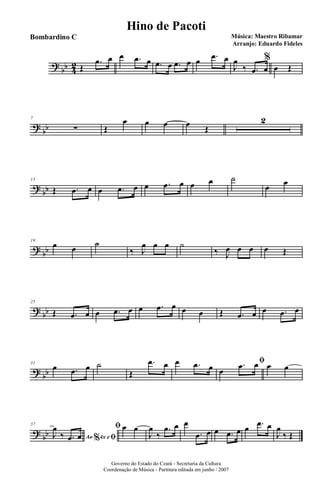 ?
bb 4
2 Œ
.œ œ œ .œ œ .œ œ .œ œ œ .œ œ
J
œ
‰ .œ œ
%
œ Œ
?
bb
7
∑ Œ
œ œ œ œ Œ
2
?
bb
13
Œ .œ œ œ .œ œ œ .œ œ œ œ ˙
œ œ
?
bb
19
œ œ ˙
‰ J
œ œ œ ˙
‰ J
œ œ œ œ Œ
?
bb
25
Œ .œ œ œ .œ œ œ .œ œ œ œ Œ .œ œ œ .œ œ
?
bb
31
œ .œ œ ˙
Œ
.œ œ œ .œ œ
ﬁ
œ
.œ œ œ œ
?
bb
37
Ao 4x e% ﬁJ
œ
‰ .œ œ
ﬁ œ œ
J
œ
‰
.œ œ œ
.œ œ œ .œ œ œ .œ œ
J
œ
‰ Œ
Governo do Estado do Ceará - Secretaria da Cultura
Coordenação de Música - Partitura editada em junho / 2007
Hino de Pacoti
Música: Maestro Ribamar
Arranjo: Eduardo Fideles
Bombardino C
 