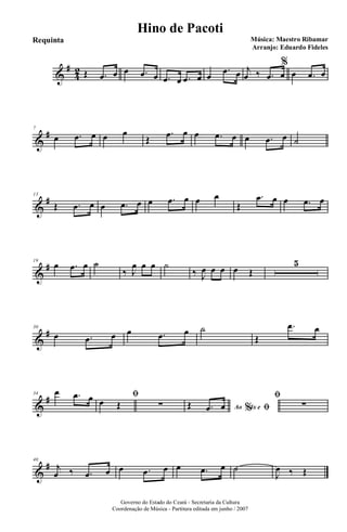 &
#
4
2 Œ .œ œ œ .œ œ .œ œ .œ œ œ
.œ œ j
œ ‰ .œ œ
%
œ .œ œ
&
#7
œ .œ œ œ œ
Œ
.œ œ œ .œ œ œ .œ œ ˙
&
#13
Œ .œ œ œ .œ œ œ .œ œ œ œ
Œ
.œ œ œ .œ œ
&
#19
œ .œ œ ˙
‰ J
œ œ œ ˙
‰ J
œ œ œ œ Œ
5
&
#30
œ .œ œ œ .œ œ ˙
Œ
.œ œ
&
#34 œ .œ œ ﬁ
œ Œ ∑ Ao 4x e% ﬁŒ .œ œ
ﬁ
∑
&
#40
j
œ ‰ .œ œ œ .œ œ œ .œ œ ˙
J
œ ‰ Œ
Governo do Estado do Ceará - Secretaria da Cultura
Coordenação de Música - Partitura editada em junho / 2007
Hino de Pacoti
Música: Maestro Ribamar
Arranjo: Eduardo Fideles
Requinta
 