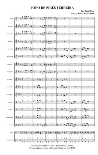 &
&
&
&
&
&
&
&
&
&
&
?
?
?
?
ã
ã
###
##
##
##
#
##
##
##
###
##
#
###
##
##
#
c
c
c
c
c
c
c
c
c
c
c
c
c
c
c
c
c
Flauta
Requinta Eb
Clarineta Bb 1
Clarineta Bb 2
Sax Alto Eb
Sax Tenor Bb
Trompete Bb 1
Trompete Bb 2
Sax Horn Eb 1
Sax Horn Eb 2
Sax Horn Eb 3
Trombone 1
Trombone 2
Bombardino Bb
Tuba Eb
Caixa
Bumbo/Pratos
œ .œ œ œ .œ œ
œ .œ œ œ .œ œ
œ .œ œ œ .œ œ
œ .œ œ œ .œ œ
œ .œ œ œ .œ œ
˙ ˙
œ .œ œ œ .œ œ
œ .œ œ œ .œ œ
˙ä ˙ä
˙
ä
˙
ä
˙
â
˙
â
˙ ˙
˙ ˙
˙ ˙
˙ ˙
œ .œ œ œ .œ œ
œ œ œ œ
y y y y
˙
Œ .œ œ
˙ Œ .œ œ
˙
Œ
.œ œ
˙ Œ .œ œ
˙ Œ .œ œ
œ .œ œ œ
Œ
˙ Œ .œ œ
˙ Œ
.œ œ
œ. .œ. œ. œ. Œ
œ. .œ. œ. œ. Œ
œ. .œ. œ. œ.
Œ
œ .œ œ œ
Œ
œ .œ œ œ
Œ
œ .œ œ œ
Œ
œ œ œ
.œ œ
œ œ œ œ œ œ
æ
Œ
œ œ œ
Œy y y
Œ
œ .œ œ œ .œ œ
œ .œ œ œ .œ œ
œ .œ œ œ .œ œ
œ .œ œ œ .œ œ
œ .œ œ œ .œ œ
˙ ˙
œ .œ œ œ .œ œ
œ .œ œ œ .œ œ
˙ä ˙ä
˙
â
˙
â
˙
â
˙
â
˙ ˙
˙ ˙
˙ ˙
˙ ˙
œ .œ œ œ .œ œ
œ œ œ œ
y y y y
˙ Ó
˙ Ó
˙ Ó
˙ Ó
˙ Œ .œ œ
œ .œ œ œ .œ œ
˙ Ó
˙
Ó
œ. .œ. œ. œ. Œ
œ. .œ. œ.
œ. Œ
œ. .œ. œ. œ.
Œ
œ .œ œ œ
Œ
œ .œ œ œ
Œ
œ .œ œ œ .œ œ
œ œ œ .œ œ
œ œœ œ œ œ
æ
Œ
œ œ œ
Œy y y
Œ
∑
∑
∑
∑
.œ œ .œ œ œ Œ
.œ œ .œ œ œ
Œ
∑
∑
∑
∑
∑
.œ œ .œ œ œ Œ
.œ œ .œ œ œ
Œ
.œ œ .œ œ œ Œ
.œ œ .œ œ œ Œ
.œ œ .œ œ œ œœœ œ
œ œ œ œ
y y y y
∑
∑
∑
∑
.œ œ .œ œ œ Œ
.œ œ .œ œ œ
Œ
∑
∑
∑
∑
∑
.œ œ .œ œ œ Œ
.œ œ .œ œ œ Œ
.œ œ .œ œ œ
Œ
.œ œ .œ œ œ Œ
.œ œ .œ œ œ œ œœ œ
œ œ œ œ
y y y y
Governo do Estado do Ceará - Secretaria da Cultura
Coordenação de Música - Partitura Editada em Out./2007
HINO DE PIRES FERREIRA
José Frota Neto
Adap. p/Banda: Jorge Nobre
 