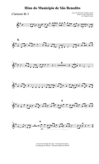 &
# c .œ œ œ .œ œœ .œ œ
œ
3
œœœœ .œ œ œ .œ œœ .œ œ œ
3
œœœ
J
œ ‰
.œ œ
&
#6
%
œ .œ œœ .œ œ œ ˙ .œ œ œ .œ œ œ .œ œ œ ˙ .œ œ
œ .œ œœ .œ œ
&
#11
œ ˙ .œ œ œ .œ œœ
.œ œ œ ˙ Œ
3
Œ
3
œ œ œœ Œ
˙ ˙
&
#19
œ .œ œ
œ Œ
œ œ œ œ .œ œ .œ œ
œ .œ œ
œ œ
.œ œ .œ œ œ .œ
œ
œ .œ œ
&
#24
œ œ
œ .œ œ œ .œ œ
œ .œ œ
ﬁ
œ .œ œœ .œ œ œ œ .œ œ .œ œ œ .œ œœ .œ œ
&
#29
Ao &% ﬁ˙
j
œ ‰
.œ œ
rall
ﬁ
œ œ .œ œ .œ œ œ .œ œœ .œ œ .˙ .œ œ œ
U
Œ Ó
Governo do Estado do Ceará - Secretaria da Cultura
Coordenação de Música - Partitura editada em Mar/04
Hino do Município de São Benedito
Letra: Dr. Raimundo Cândido Furtado
Música: Cauby Jardim Ponte
Arr.: Manoel Ferreira
Clarinete Bb 3
 
