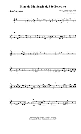 &
# c
.œ œ œ .œ œœ .œ œ œ
3
œœœœ .œ œ œ .œ œœ .œ œ œ
3
œœœ
J
œ
‰
.œ œ
&
#6
%
œ .œ œœ .œ œ œ ˙ .œ œ œ .œ œœ
.œ œ œ ˙
.œ œ
œ .œ œœ .œ œ
&
#11
œ ˙ .œ œ œ .œ œœ
.œ œ œ ˙ Œ ˙ ˙ œ .œ œœ Œ ˙ ˙
&
#17
œ
3
œœœœ Œ ˙ ˙ œ .œ œ
œ
Œ œ œ œ œ .œ œ .œ œœ .œ œ
œ œ
.œ œ .œ œ
&
#23
œ .œ œœ .œ œ œ œ
œ .œ œ œ .œ œ
œ .œ œ
ﬁ
œ .œ œœ .œ œ œ œ .œ œ .œ œ œ .œ œœ .œ œ
&
#29
Ao &% ﬁ˙
j
œ ‰
.œ œ
rall
ﬁ
œ œ .œ œ .œ œ œ .œ œœ .œ œ .˙
.œ œ œU
Œ Ó
Governo do Estado do Ceará - Secretaria da Cultura
Coordenação de Música - Partitura editada em Mar/04
Hino do Município de São Benedito
Letra: Dr. Raimundo Cândido Furtado
Música: Cauby Jardim Ponte
Arr.: Manoel Ferreira
Sax-Soprano
 
