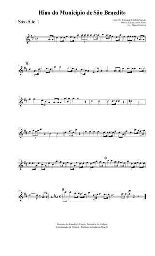 &
## c .œ œ œ .œ œœ .œ œ
œ
3
œ œ œ œ .œ œ œ .œ œœ .œ œ œ
3
œœœ
J
œ ‰ .œ œ
&
##
6 %
œ .œ œœ .œ œ
œ ˙ .œ œ œ .œ œœ .œ œ œ ˙ .œ œ œ .œ œœ .œ œ
&
##
11
œ ˙ .œ œ œ .œ œœ
.œ œ œ ˙
Œ ˙ ˙ œ .œ œœ Œ ˙# ˙
&
##
17
œ
3
œœœ œ
Œ ˙ ˙ œ .œ œ œ
Œ œ œ œ œ .œ œ .œ œœ .œ œ
œ œ
.œ œ .œ œ
&
##
23
œ .œ
œ
œ .œ œ
œ œ
œ .œ œ œ .œ œ
œ .œ œ
ﬁ
œ .œ œ œ .œ œ œ œ .œ œ .œ œ œ .œ œœ .œ œ
&
##
29
Ao &% ﬁ
˙
J
œ ‰ .œ œ
rall
ﬁœ œ .œ œ .œ œ œ .œ œœ .œ œ .˙ .œ œ œU
Œ Ó
Governo do Estado do Ceará - Secretaria da Cultura
Coordenação de Música - Partitura editada em Mar/04
Hino do Município de São Benedito
Letra: Dr. Raimundo Cândido Furtado
Música: Cauby Jardim Ponte
Arr.: Manoel Ferreira
Sax-Alto 1
 