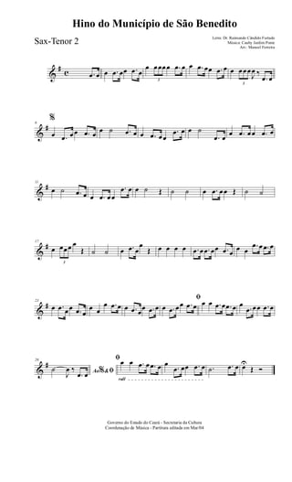 &
# c .œ œ œ .œ œœ .œ œ
œ
3
œœœœ .œ œ œ .œ œœ .œ œ œ
3
œœœ
J
œ ‰
.œ œ
&
#6
%
œ .œ œœ .œ œ œ ˙ .œ œ œ .œ œœ
.œ œ œ ˙
.œ œ
œ .œ œœ .œ œ
&
#11
œ ˙ .œ œ œ .œ œœ
.œ œ œ ˙ Œ ˙ ˙ œ .œ œœ Œ ˙ ˙
&
#17
œ
3
œœœ œ
Œ ˙ ˙ œ .œ œ
œ
Œ œ œ œ œ .œ œ .œ œœ .œ œ
œ œ
.œ œ .œ œ
&
#23
œ .œ œœ .œ œ
œ œ
œ .œ œ œ .œ œ
œ .œ œ
ﬁ
œ .œ œœ .œ œ œ œ .œ œ .œ œ œ
.œ œœ .œ œ
&
#29
Ao &% ﬁ˙
J
œ ‰
.œ œ
rall
ﬁœ œ .œ œ .œ œ œ
.œ œœ .œ œ .˙ .œ œ œU
Œ Ó
Governo do Estado do Ceará - Secretaria da Cultura
Coordenação de Música - Partitura editada em Mar/04
Hino do Município de São Benedito
Letra: Dr. Raimundo Cândido Furtado
Música: Cauby Jardim Ponte
Arr.: Manoel Ferreira
Sax-Tenor 2
 