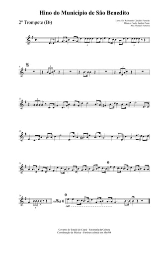 &
# c
.œ œ œ .œ œœ .œ œ œ
3
œœœœ .œ œ œ .œ œœ .œ œ œ
3
œœœ
J
œ ‰ Œ
&
#6 %
∑ Œ
3
œœœœ Œ ∑ Œ .œ œœ Œ ∑ Œ
3
œœœœ Œ ∑
&
#13
Œ
3
œ œ œ
j
œ ‰
.œ œ œ .œ œœ .œ œ œ ˙ .œ œ œ# .œ œœ .œ œ œ ˙
.œ œ
&
#18
œ .œ œœ .œ œ œ ˙
.œ
œ œ .œ# œœ .œ œ ˙ œ .œ œ
œ œ
.œ œ .œ œ
&
#23
œ .œ œœ .œ œ œ œ
œ .œ œ œ .œ œ
œ .œ œ
ﬁ
œ .œ œœ .œ œ œ œ .œ œ .œ œ œ .œ œœ .œ œ
&
#29
Ao &% ﬁœ
3
œœœ
J
œ ‰ Œ
rall
ﬁ
œ œ .œ œ .œ œ œ .œ œœ .œ œ .˙ .œ œ œ
U
Œ Ó
Governo do Estado do Ceará - Secretaria da Cultura
Coordenação de Música - Partitura editada em Mar/04
Hino do Município de São Benedito
Letra: Dr. Raimundo Cândido Furtado
Música: Cauby Jardim Ponte
Arr.: Manoel Ferreira
2º Trompete (Bb)
 