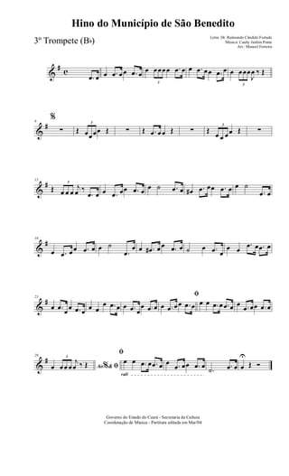 &
# c
.œ œ œ .œ œœ .œ œ œ
3
œœœœ .œ œ œ .œ œœ .œ œ œ
3
œœœ
J
œ ‰ Œ
&
#6
%
∑ Œ
3
œœœœ Œ ∑ Œ .œ œœ Œ ∑ Œ
3
œ œ œœ Œ ∑
&
#13
Œ
3
œ œ œ
j
œ ‰
.œ œ œ .œ œœ .œ œ œ ˙ .œ œ œ# .œ œœ .œ œ œ ˙
.œ œ
&
#18
œ .œ œœ .œ œ œ ˙
.œ
œ œ .œ# œœ .œ œ ˙ œ .œ œ
œ œ
.œ œ .œ œ
&
#23
œ .œ œœ .œ œ œ œ
œ .œ œ œ .œ œ
œ .œ œ
ﬁ
œ .œ œœ .œ œ œ œ .œ œ .œ œ œ .œ œœ .œ œ
&
#29
Ao &% ﬁœ
3
œœ œ
j
œ ‰ Œ
rall
ﬁ
œ œ .œ œ .œ œ œ .œ œœ .œ œ
.˙ .œ œ œ
U
Œ Ó
Governo do Estado do Ceará - Secretaria da Cultura
Coordenação de Música - Partitura editada em Mar/04
Hino do Município de São Benedito
Letra: Dr. Raimundo Cândido Furtado
Música: Cauby Jardim Ponte
Arr.: Manoel Ferreira
3º Trompete (Bb)
 