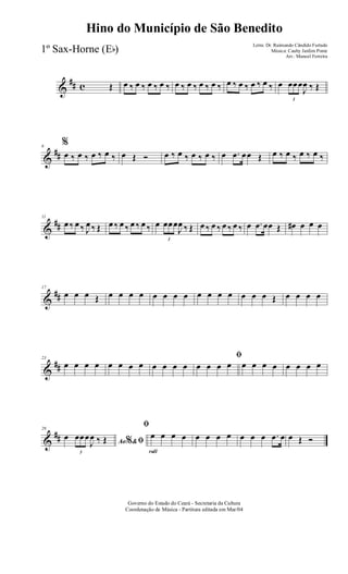 &
## c Œ œ ‰ œ ‰ œ ‰ œ ‰ œ ‰ œ ‰ œ ‰ œ ‰ œ ‰ œ ‰ œ ‰ œ ‰ œ
3
œœœ
J
œ ‰ Œ
&
##
6
%
œ ‰ œ ‰ œ ‰ œ ‰ œ Œ Ó œ ‰ œ ‰ œ ‰ œ ‰ œ .œ œœ Œ œ ‰ œ ‰ œ ‰ œ ‰
&
##
11
œ ‰ œ ‰ J
œ ‰ Œ œ ‰ œ ‰ œ ‰ œ ‰ œ
3
œœœ
J
œ ‰ Œ œ ‰ œ ‰ œ ‰ œ ‰ œ .œ œœ Œ œ# œ œ œ
&
##
17
œ œ œ Œ œ œ œ œ œ œ œ œ œ œ œ œ œ œ œ Œ œ œ œ œ
&
##
23
œ œ œ œ œ œ œ œ œ œ œ œ
ﬁ
œ œ œ œ œ œ œ œ œ œ œ œ
&
##
29
Ao &% ﬁœ
3
œœœ
J
œ ‰ Œ
rall
ﬁ
œ œ œ œ œ œ œ œ œ œ œ .œ œ œ Œ Ó
Governo do Estado do Ceará - Secretaria da Cultura
Coordenação de Música - Partitura editada em Mar/04
Hino do Município de São Benedito
Letra: Dr. Raimundo Cândido Furtado
Música: Cauby Jardim Ponte
Arr.: Manoel Ferreira
1º Sax-Horne (Eb)
 