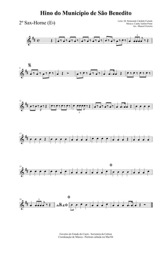 &
## c Œ œ ‰ œ ‰ œ ‰ œ ‰ œ ‰ œ ‰ œ ‰ œ ‰ œ ‰ œ ‰ œ ‰ œ ‰ œ
3
œœœ
j
œ ‰ Œ
&
##
6
%
œ ‰ œ ‰ œ ‰ œ ‰ œ Œ Ó œ ‰ œ ‰ œ ‰ œ ‰ œ .œ œœ Œ œ ‰ œ ‰ œ ‰ œ ‰
&
##
11
œ ‰ œ ‰
J
œ ‰ Œ œ ‰ œ ‰ œ ‰ œ ‰ œ
3
œœœ
J
œ ‰ Œ œ ‰ œ ‰ œ ‰ œ ‰ œ .œ œœ Œ œ œ œ œ
&
##
17
œ œ œ Œ œ œ œ œ œ œ œ œ œ œ œ œ œ œ œ Œ œ œ œ œ
&
##
23
œ œ œ œ œ œ œ œ œ œ œ œ
ﬁ
œ œ œ œ œ œ œ œ œ œ œ œ
&
##
29
Ao &% ﬁœ
3
œœœ
j
œ ‰ Œ
rall
ﬁ
œ œ œ œ œ œ œ œ œ œ œ .œ œ œ Œ Ó
Governo do Estado do Ceará - Secretaria da Cultura
Coordenação de Música - Partitura editada em Mar/04
Hino do Município de São Benedito
Letra: Dr. Raimundo Cândido Furtado
Música: Cauby Jardim Ponte
Arr.: Manoel Ferreira
2º Sax-Horne (Eb)
 