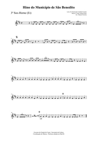 &
## c Œ œ ‰ œ ‰ œ ‰ œ ‰ œ ‰ œ ‰ œ ‰ œ ‰ œ ‰ œ ‰ œ ‰ œ ‰ œ
3
œœœ
j
œ ‰ Œ
&
##
6
%
œ ‰ œ ‰ œ ‰ œ ‰ œ Œ Ó œ ‰ œ ‰ œ ‰ œ ‰ œ .œ œœ Œ œ ‰ œ ‰ œ ‰ œ ‰
&
##
11
œ ‰ œ ‰ j
œ ‰ Œ œ ‰ œ ‰ œ‰ œ ‰ œ
3
œœœ
j
œ ‰ Œ œ ‰ œ ‰ œ ‰ œ ‰ œ .œ œœ Œ œ œ œ œ
&
##
17
œ œ œ Œ œ œ œ œ œ œ œ œ œ œ œ œ œ œ œ Œ œ œ œ œ
&
##
23
œ œ œ œ œ œ œ œ œ œ œ œ
ﬁ
œ œ œ œ œ œ œ œ œ œ œ œ
&
##
29
Ao &% ﬁœ
3
œœœ
j
œ ‰ Œ
rall
ﬁ
œ œ œ œ œ œ œ œ œ œ œ .œ œ œ Œ Ó
Governo do Estado do Ceará - Secretaria da Cultura
Coordenação de Música - Partitura editada em Mar/04
Hino do Município de São Benedito
Letra: Dr. Raimundo Cândido Furtado
Música: Cauby Jardim Ponte
Arr.: Manoel Ferreira
3º Sax-Horne (Eb)
 