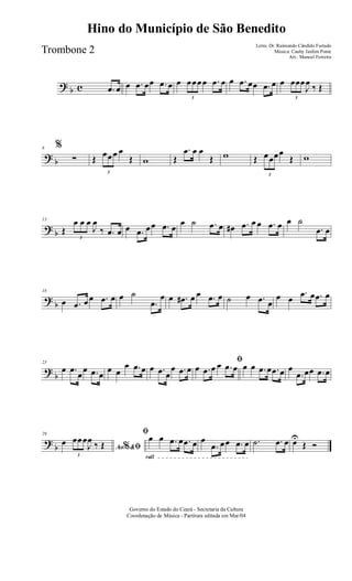? b c .œ œ œ .œ œœ .œ œ œ
3
œœœœ .œ œ œ .œ œœ .œ œ œ
3
œœœ
J
œ ‰ Œ
? b
6 %
∑ Œ
3
œœœ œ
Œ w Œ
.œ œ œ
Œ w Œ
3
œœœœ
Œ w
? b
13
Œ
3
œ œ œ
J
œ
‰ .œ œ œ .œ œœ .œ œ
œ ˙ .œ œ œ# .œ œ œ .œ œ œ ˙
.œ œ
?
b
18
œ .œ œœ .œ œ œ ˙
.œ
œ œ .œ# œ œ .œ œ ˙ œ .œ œ
œ œ
.œ œ .œ œ
?
b
23
œ .œ
œ
œ .œ œ
œ œ
œ .œ œ œ .œ œ
œ .œ œ
ﬁ
œ .œ œ œ .œ œ œ œ .œ œ .œ œ œ
.œ œœ .œ œ
?
b
29
Ao &% ﬁ
œ
3
œœœ
J
œ ‰ Œ
rall
ﬁœ œ .œ œ .œ œ œ
.œ œœ .œ œ .˙ .œ œ œU
Œ Ó
Governo do Estado do Ceará - Secretaria da Cultura
Coordenação de Música - Partitura editada em Mar/04
Hino do Município de São Benedito
Letra: Dr. Raimundo Cândido Furtado
Música: Cauby Jardim Ponte
Arr.: Manoel Ferreira
Trombone 2
 