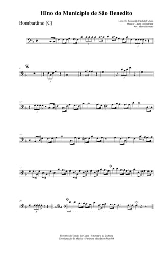 ? b c .œ œ œ .œ œœ .œ œ
œ
3
œ œ œ œ .œ œ œ .œ œœ .œ œ
œ
3
œœœ
J
œ ‰ Œ
? b
6 %
∑ Œ
3
œœœœ Œ w Œ
.œ œœ Œ w Œ
3
œ œ œ œ
Œ w
? b
13
Œ
3
œ œ œ
J
œ ‰ .œ œ œ .œ œœ .œ œ
œ ˙ .œ œ œ# .œ œ œ .œ œ œ ˙
.œ œ
?
b
18
œ .œ œœ .œ œ œ ˙
.œ
œ œ .œ# œ œ .œ œ ˙ œ .œ œ
œ œ
.œ œ .œ œ
?
b
23
œ .œ
œ
œ .œ œ
œ œ
œ .œ œ œ .œ œ
œ .œ œ
ﬁ
œ .œ œ œ .œ œ œ œ .œ œ .œ œ œ .œ œœ .œ œ
?
b
29
Ao &% ﬁœ
3
œœœ
J
œ ‰ Œ
rall
ﬁœ œ .œ œ .œ œ œ .œ œœ .œ œ .˙ .œ œ œU
Œ Ó
Governo do Estado do Ceará - Secretaria da Cultura
Coordenação de Música - Partitura editada em Mar/04
Hino do Município de São Benedito
Letra: Dr. Raimundo Cândido Furtado
Música: Cauby Jardim Ponte
Arr.: Manoel Ferreira
Bombardino (C)
 