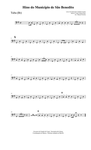 ? # c .œ œ
œ
œ
œ
œ
œ
œ
œ
œ œ œ œ œ
œ
3
œ œœ
j
œ
‰ Œ
? #
6 %
œ
œ
œ
œ
œ
œ
œ
œ
œ
œ
œ
œ
œ .œ œœ œ
œ œ œ œ
? #
11
œ œ œ œ œ œ œ œ œ
3
œœœœ œ
œ
œ
œ
œ
œ
œ
œ
Œ œ œ œ œ
? #
17
œ œ œ œ œ œ œ œ
œ
œ
œ
œ œ œ œ œ
œ
œ
œ
Œ
œ
œ
œ
œ
? #
23
œ œ œ œ œ œ
œ
œ
œ
œ
œ
œ
ﬁ
œ
œ
œ
œ œ œ œ œ
œ
œ
œ
œ
? #
29
Ao &% ﬁœ
3
œœœ
j
œ ‰ Œ
ﬁ
œ œ œ œ œ œ œ œ œ œ œ
.œ œ œ
U
Œ Ó
Governo do Estado do Ceará - Secretaria da Cultura
Coordenação de Música - Partitura editada em Mar/04
Hino do Município de São Benedito
Letra: Dr. Raimundo Cândido Furtado
Música: Cauby Jardim Ponte
Arr.: Manoel Ferreira
Tuba (Bb)
 