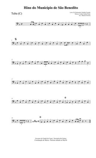 ? b c .œ œ œ œ œ œ œ œ œ œ œ œ œ œ œ
3
œ œœ
J
œ ‰ Œ
? b
6 %
œ œ œ œ œ œ œ œ œ œ œ œ œ .œ œœ œ œ œ œ œ
? b
11
œ œ œ
œ œ œ œ œ œ
3
œœœœ œ œ œ œ œ œ œ œ Œ œ œ œ
œ
?
b
17
œ
œ
œ
œ
œ
œ
œ œ œ œ œ œ œ œ œ œ œ œ œ Œ œ œ œ œ
?
b
23
œ
œ
œ
œ
œ
œ œ œ œ œ œ œ
ﬁ
œ œ œ œ œ œ œ œ œ œ œ œ
?
b
29
Ao &% ﬁ
œ
3
œœœ
J
œ ‰ Œ
ﬁ
œ œ œ œ œ œ œ œ œ œ œ .œ œ œU
Œ Ó
Governo do Estado do Ceará - Secretaria da Cultura
Coordenação de Música - Partitura editada em Mar/04
Hino do Município de São Benedito
Letra: Dr. Raimundo Cândido Furtado
Música: Cauby Jardim Ponte
Arr.: Manoel Ferreira
Tuba (C)
 