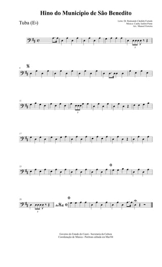 ? ## c
.œ œ œ œ œ œ œ œ œ œ œ œ œ œ œ
3
œ œœ
J
œ ‰ Œ
? ##
6 %
œ œ œ œ œ œ œ œ œ œ œ œ œ .œ œœ œ œ œ œ œ
? ##
11
œ œ œ œ œ œ œ œ œ
3
œœœœ œ œ œ œ œ œ œ œ Œ œ œ œ œ
? ##
17
œ œ œ œ œ œ œ œ œ œ œ œ œ œ œ œ œ œ œ Œ œ œ œ œ
? ##
23
œ œ œ œ œ œ œ œ œ œ œ œ
ﬁ
œ œ œ œ œ œ œ œ œ œ œ œ
? ##
29
Ao &% ﬁœ
3
œœœ
J
œ ‰ Œ
ﬁ
œ œ œ œ œ œ œ œ œ œ œ
.œ œ œ
U
Œ Ó
Governo do Estado do Ceará - Secretaria da Cultura
Coordenação de Música - Partitura editada em Mar/04
Hino do Município de São Benedito
Letra: Dr. Raimundo Cândido Furtado
Música: Cauby Jardim Ponte
Arr.: Manoel Ferreira
Tuba (Eb)
 