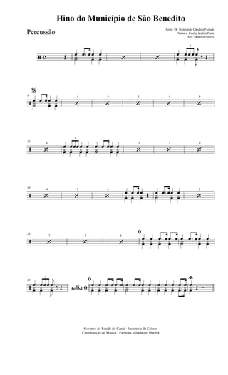 ã c Œ œ .œ œœ œY˙ yœ yœ ‘ ‘
œ
3
œ œ œ
j
œ ‰ Œyœ yœ
J
yœ
ã
6
%
œ .œ œœ œY˙ yœ yœ
1
‘
2
‘
3
‘
4
‘
5
‘
ã
6
12
‘
œ
3
œœœœ œyœ yœ yœ yœ
œ .œ œœ œY˙ yœ yœ
1
‘
2
‘
3
‘
ã
4
18
‘
5
‘
6
‘
œ .œ œœ Œyœ yœ yœ
œ .œ œœ œY˙ yœ yœ
1
‘
ã
2
24
‘
3
‘
ﬁ
‘
œ œ .œ œ .œ œ
yœ yœ yœ yœ
œ .œ œœ œ
Y˙ yœ yœ
ã
29
Ao &% ﬁ
œ
3
œ œœ
j
œ ‰ Œyœ yœ
J
yœ
ﬁ
œ œ .œ œ .œ œ
yœ yœ yœ yœ
œ .œ œœ œ
Y˙ yœ yœ
œ œ œ .œ œ
yœ yœ yœ ..yœ yœ
œ
U
Œ Óyœ
Governo do Estado do Ceará - Secretaria da Cultura
Coordenação de Música - Partitura editada em Mar/04
Hino do Município de São Benedito
Letra: Dr. Raimundo Cândido Furtado
Música: Cauby Jardim Ponte
Arr.: Manoel Ferreira
Percussão
4
 