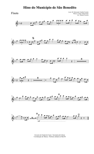 & b c .œ œ œ .œ œ œ .œ œ
œ
3
œ œ œ œ .œ œ œ .œ œ œ .œ œ
& b
5
œ
3
œ œ œ
J
œ
‰ .œ œ
%
œ .œ œ œ .œ œ
œ ˙ .œ œ œ .œ œœ .œ œ œ ˙ .œ œ
& b
10
œ .œ œ œ .œ œ œ ˙ .œ œ œ .œ œ œ
.œ œ œ ˙
Œ
3
& b
17
Œ
3
œ œ œ œ
Œ
3
Ó
œ .œ œ
œ œ
.œ œ .œ œ œ .œ œœ .œ œ
& b
24
œ œ
œ .œ œ œ .œ œ
œ .œ œ
ﬁ
œ .œ œ œ .œ œ œ œ .œ œ .œ œ œ .œ œ œ .œ œ
& b
29
Ao &% ﬁ
˙
J
œ ‰ .œ œ
rall
ﬁ œ œ .œ œ .œ œ œ .œ œ œ .œ œ .˙ .œ œ œU
Œ Ó
Governo do Estado do Ceará - Secretaria da Cultura
Coordenação de Música - Partitura editada em Mar/04
Hino do Município de São Benedito
Letra: Dr. Raimundo Cândido Furtado
Música: Cauby Jardim Ponte
Arr.: Manoel Ferreira
Flauta
 