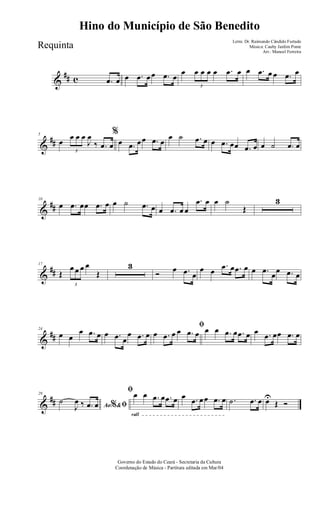 &
## c .œ œ œ .œ œœ .œ œ
œ
3
œ œ œ œ .œ œ œ .œ œ œ .œ œ
&
##
5
œ
3
œ œ œ
J
œ
‰ .œ œ
%
œ .œ œœ .œ œ
œ ˙ .œ œ œ .œ œœ .œ œ œ ˙ .œ œ
&
##
10
œ .œ œœ .œ œ œ ˙ .œ œ œ .œ œ œ
.œ œ œ ˙
Œ
3
&
##
17
Œ
3
œ œ œ œ
Œ
3
Ó œ .œ œ
œ œ
.œ œ .œ œ œ .œ œœ .œ œ
&
##
24
œ œ
œ .œ œ œ .œ œ
œ .œ œ
ﬁ
œ .œ œ œ .œ œ œ œ .œ œ .œ œ œ .œ œœ .œ œ
&
##
29
Ao &% ﬁ˙
J
œ ‰ .œ œ
rall
ﬁœ œ .œ œ .œ œ œ .œ œœ .œ œ .˙ .œ œ œU
Œ Ó
Governo do Estado do Ceará - Secretaria da Cultura
Coordenação de Música - Partitura editada em Mar/04
Hino do Município de São Benedito
Letra: Dr. Raimundo Cândido Furtado
Música: Cauby Jardim Ponte
Arr.: Manoel Ferreira
Requinta
 