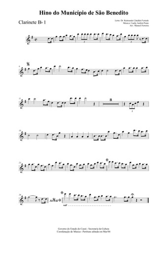 &
# c .œ œ œ .œ œ œ .œ œ œ
3
œ œ œ œ .œ œ œ .œ œ œ .œ œ œ
3
œ œ œ
J
œ
‰ .œ œ
&
#6
%
œ .œ œ œ .œ œ œ ˙ .œ œ œ .œ œœ .œ œ œ ˙ .œ œ
œ .œ œ œ .œ œ
&
#11 œ ˙ .œ œ œ .œ œ œ
.œ œ œ ˙
Œ
3
Œ
3
œ œ œ œ Œ
&
#18
˙ ˙ œ .œ œ
œ
Œ œ œ œ œ .œ œ .œ œ
œ .œ œ
œ œ .œ œ .œ œ
&
#23 œ .œ œ œ .œ œ œ œ
œ .œ œ œ .œ œ
œ .œ œ
ﬁ
œ .œ œ œ .œ œ œ œ .œ œ .œ œ œ
.œ œ œ .œ œ
&
#29
Ao &% ﬁ
˙
J
œ
‰ .œ œ
rall
ﬁ œ œ .œ œ .œ œ œ
.œ œ œ .œ œ .˙ .œ œ œU
Œ Ó
Governo do Estado do Ceará - Secretaria da Cultura
Coordenação de Música - Partitura editada em Mar/04
Hino do Município de São Benedito
Letra: Dr. Raimundo Cândido Furtado
Música: Cauby Jardim Ponte
Arr.: Manoel Ferreira
Clarinete Bb 1
 