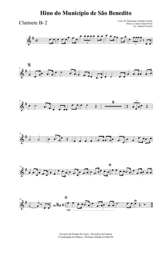 &
# c .œ œ œ .œ œœ .œ œ
œ
3
œ œ œ œ .œ œ œ .œ œ œ .œ œ
œ
3
œœœ
J
œ
‰
.œ œ
&
#6
%
œ .œ œœ .œ œ œ ˙ .œ œ œ .œ œ œ .œ œ œ ˙ .œ œ
œ .œ œœ .œ œ
&
#11
œ ˙ .œ œ œ .œ œœ
.œ œ œ ˙ Œ
3
Œ
3
œ œ œ œ Œ
&
#18
˙ ˙ œ .œ œ
œ Œ œ œ œ œ .œ œ .œ œœ .œ œ
œ œ
.œ œ .œ œ
&
#23
œ .œ œœ .œ œ œ œ
œ .œ œ œ .œ œ
œ .œ œ
ﬁ
œ .œ œœ .œ œ œ œ .œ œ .œ œ œ .œ œœ .œ œ
&
#29
Ao &% ﬁ˙
j
œ ‰
.œ œ
rall
ﬁ
œ œ .œ œ .œ œ œ .œ œœ .œ œ .˙ .œ œ œU
Œ Ó
Governo do Estado do Ceará - Secretaria da Cultura
Coordenação de Música - Partitura editada em Mar/04
Hino do Município de São Benedito
Letra: Dr. Raimundo Cândido Furtado
Música: Cauby Jardim Ponte
Arr.: Manoel Ferreira
Clarinete Bb 2
 