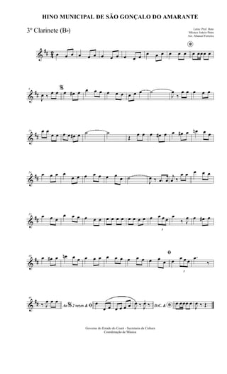 &
## 42 œ œ œ œ œ œ œ œ œ œ œ œ
œ œ œ
*
œ œ œ œ œœœ œ
&
##
8
J
œ ‰
œ œ %œ œ# œ œ œ œ œ œ œ œ œ œ ˙
J
œ
‰
œ œ œ œ œ
&
##
16 œ œ
œ œ œ œ œ# œ ˙ ˙
Œ
œ œ œ œ# œ œ œ# œ œn œ œ
&
##
24
œ œ œ œ
œ œ œ œ œ œ œ œ ˙
J
œ ‰ .œ œ
j
œ ‰
œ œ œ œ œ
&
##
32
œ œ œ
œ œ œ œ œ œ œ œ œ œ œ œ œ œ œ
3
œ œ œ œ
‰ J
œ œ œ# œ
&
##
40
œ œ# œ œn œ œ œ œ œ œ œ œ œ œ œ
ﬁ
œ œ
œ œ
3
œ œ œ
.œ
‰
&
##
48
Ao 2 vezes &% ﬁ‰ J
œ œ œ œ
œ œ œ œ œ œ D.C. & *J
œ ‰ J
œ.
‰ œ œœœ œ
J
œ ‰ Œ
Governo do Estado do Ceará - Secretaria da Cultura
Coordenação de Música
HINO MUNICIPAL DE SÃO GONÇALO DO AMARANTE
Letra: Prof. Beto
Música: Inácio Prata
Arr.: Manoel Ferreira
3º Clarinete (Bb)
 