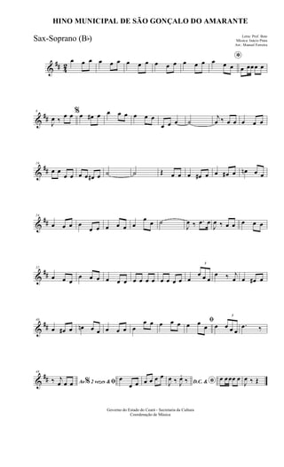 &
## 42
œ œ œ œ œ œ œ œ œ œ œ œ œ œ œ *œ œ œ œ œœœ œ
&
##
8
J
œ ‰
œ œ %œ œ# œ œ œ œ œ œ œ
œ œ œ ˙
j
œ ‰ œ œ œ œ œ
&
##
16
œ œ
œ œ œ œ œ# œ ˙ ˙ Œ œ œ œ œ# œ œ œ# œ œn œ œ
&
##
24
œ œ œ œ
œ œ œ œ œ œ
œ œ ˙
J
œ ‰ .œ œ
J
œ ‰ œ œ œ œ œ
&
##
32
œ œ œ
œ œ œ œ œ œ œ œ œ œ œ œ œ œ œ
3
œ œ œ
œ ‰ j
œ œ œ# œ
&
##
40
œ œ# œ œn œ œ œ œ œ œ
œ œ œ œ œ ﬁ
œ œ
œ œ
3
œ œ œ
.œ ‰
&
##
48
Ao 2 vezes &% ﬁ‰ j
œ œ œ
œ
œ œ œ œ œ œ
D.C. & *J
œ ‰ J
œ.
‰ œ œœœ œ
J
œ ‰ Œ
Governo do Estado do Ceará - Secretaria da Cultura
Coordenação de Música
HINO MUNICIPAL DE SÃO GONÇALO DO AMARANTE
Letra: Prof. Beto
Música: Inácio Prata
Arr.: Manoel Ferreira
Sax-Soprano (Bb)
 