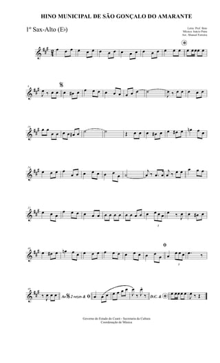 &
###
42 œ œ œ œ œ œ œ œ œ œ œ œ œ œ œ
*
œ œ œ œ œœœ œ
&
###8
J
œ ‰ œ œ
%
œ œ# œ œ œ œ œ œ œ œ œ œ ˙
J
œ ‰ œ œ œ œ œ
&
##
#16
œ œ
œ œ œ œ œ# œ ˙ ˙ Œ œ œ œ œ# œ œ œ# œ œn œ œ
&
###24
œ œ œ œ
œ œ œ œ œ œ œ œ ˙
j
œ ‰ .œ œ
j
œ ‰ œ œ œ œ œ
&
###32
œ œ œ
œ œ œ œ œ œ œ œ œ œ œ œ œ œ œ
3
œ œ œ œ ‰ J
œ œ œ# œ
&
##
#40
œ œ# œ œn œ œ œ œ œ œ œ œ œ œ œ
ﬁ
œ œ
œ œ
3
œ œ œ .œ ‰
&
###48
Ao 2 vezes &% ﬁ‰ J
œ œ œ œ œ œ œ œ œ œ
D.C. &
*
J
œ
‰ J
œ.
‰ œ œœœ œ
J
œ ‰ Œ
Governo do Estado do Ceará - Secretaria da Cultura
Coordenação de Música
HINO MUNICIPAL DE SÃO GONÇALO DO AMARANTE
Letra: Prof. Beto
Música: Inácio Prata
Arr.: Manoel Ferreira
1º Sax-Alto (Eb)
 