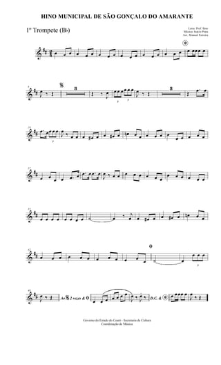 &
## 42 œ œ œ œ œ œ œ œ œ œ œ œ œ œ œ
*
œ œ œ œ œœœ œ
&
##
8
J
œ ‰ Œ
% 3
Œ ‰ J
œ
3
œ œ œ
3
œ œ œ
J
œ ‰ Œ
3
Œ
.œ œ
&
##
19
.œ œ
3
œ œ œ
J
œ
‰ œ œ œ œ# œ œ œ# œ œn œ œ œ œ œ œ
œ œ œ œ œ
&
##
27
œ œ œ œ .œ œ .œ œ .œ œ
J
œ ‰ œ œ œ œ œ œ œ œ
œ œ œ œ œ œ
&
##
35
œ œ œ œ œ œ œ œ ˙ œ ‰ j
œ œ œ# œ œ œ# œ œn œ œ
&
##
42
œ œ œ œ œ œ œ œ œ
ﬁ
œ œ œ ˙ œ
3
œ œ œ
&
##
48
Ao 2 vezes &% ﬁJ
œ ‰ Œ
œ œ œ œ œ œ œ
D.C. & *J
œ ‰ J
œ.
‰ œ œœœ œ
J
œ
‰ Œ
Governo do Estado do Ceará - Secretaria da Cultura
Coordenação de Música
HINO MUNICIPAL DE SÃO GONÇALO DO AMARANTE
Letra: Prof. Beto
Música: Inácio Prata
Arr.: Manoel Ferreira
1º Trompete (Bb)
 