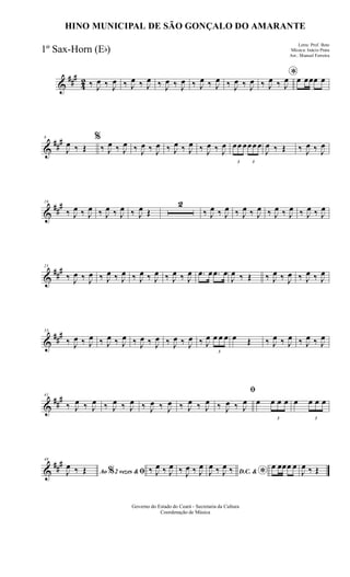 &
###
42 ‰ J
œ ‰ J
œ ‰ J
œ ‰ J
œ ‰ J
œ ‰ J
œ ‰ J
œ ‰ J
œ ‰ J
œ ‰ J
œ *
‰ J
œ ‰ J
œ œ œœœ œ
&
###8
J
œ ‰ Œ
%
‰ J
œ ‰ J
œ ‰ J
œ ‰ J
œ ‰ J
œ ‰ J
œ ‰ J
œ ‰ J
œ
3
œœ œ
3
œœ œ
J
œ ‰ Œ ‰ J
œ ‰ J
œ
&
##
#16
‰ J
œ ‰ J
œ ‰ J
œ ‰ J
œ ‰ J
œ Œ
2
‰ J
œ ‰ J
œ ‰ J
œ ‰ J
œ ‰ J
œ ‰ J
œ ‰ J
œ ‰ J
œ
&
###25
‰ J
œ ‰ J
œ ‰ J
œ ‰ J
œ ‰ J
œ ‰ J
œ ‰ J
œ ‰ J
œ .œ œ .œ œ
J
œ ‰ Œ ‰ J
œ ‰ J
œ ‰ J
œ ‰ J
œ
&
###33
‰ J
œ ‰ J
œ ‰ J
œ ‰ J
œ ‰ J
œ ‰ J
œ ‰ J
œ ‰ J
œ ‰ J
œ
3
œ œ œ œ Œ ‰ J
œ ‰ J
œ ‰ J
œ ‰ J
œ
&
##
#41
‰ J
œ ‰ J
œ ‰ J
œ ‰ J
œ ‰ J
œ ‰ J
œ ‰ J
œ ‰ J
œ
ﬁ
‰ J
œ ‰ J
œ œ
3
œ œ œ œ
3
œ œ œ
&
###48
Ao 2 vezes &% ﬁJ
œ ‰ Œ ‰ J
œ ‰ J
œ ‰ J
œ ‰ J
œ
D.C. & *J
œ ‰ J
œ ‰ œ œœœ œ
J
œ ‰ Œ
Governo do Estado do Ceará - Secretaria da Cultura
Coordenação de Música
HINO MUNICIPAL DE SÃO GONÇALO DO AMARANTE
Letra: Prof. Beto
Música: Inácio Prata
Arr.: Manoel Ferreira
1º Sax-Horn (Eb)
 