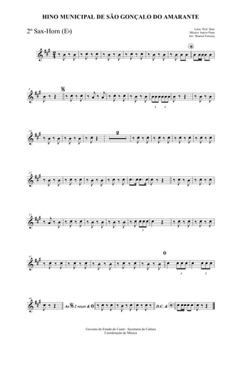&
###
42 ‰
J
œ ‰
J
œ ‰ J
œ ‰ J
œ ‰
J
œ ‰
J
œ ‰ J
œ ‰ J
œ ‰
J
œ ‰
J
œ
*
‰
J
œ œ œ œ œœœ œ
&
###8
J
œ ‰ Œ
%
‰ J
œ ‰ J
œ ‰
j
œ ‰
j
œ ‰ J
œ ‰ J
œ ‰
J
œ ‰
J
œ
3
œœ œ
3
œœ œ
J
œ ‰ Œ ‰
J
œ ‰
J
œ
&
##
#16
‰
J
œ ‰
J
œ ‰
J
œ ‰
J
œ ‰ J
œ Œ
2
‰ J
œ ‰ J
œ ‰ J
œ ‰ J
œ ‰ J
œ ‰ J
œ ‰ J
œ ‰ J
œ
&
###25
‰
J
œ ‰
J
œ ‰ J
œ ‰ J
œ ‰
J
œ ‰
J
œ ‰ J
œ ‰ J
œ .œ œ .œ œ
J
œ ‰ Œ ‰ J
œ ‰
J
œ ‰ J
œ ‰ J
œ
&
###33
‰
j
œ ‰
J
œ ‰ J
œ ‰ J
œ ‰
J
œ ‰
J
œ ‰
J
œ ‰
J
œ ‰ J
œ
3
œ œ œ œ Œ ‰ J
œ ‰ J
œ ‰ J
œ ‰ J
œ
&
##
#41
‰ J
œ ‰ J
œ ‰ J
œ ‰ J
œ ‰
J
œ ‰
J
œ ‰ J
œ ‰ J
œ
ﬁ
‰
J
œ ‰
J
œ œ
3
œ œ œ œ
3
œ œ œ
&
###48
Ao 2 vezes &% ﬁJ
œ ‰ Œ ‰ J
œ ‰ J
œ ‰
J
œ ‰ J
œ D.C. & *J
œ ‰ J
œ ‰ œ œœœ œ
J
œ ‰ Œ
Governo do Estado do Ceará - Secretaria da Cultura
Coordenação de Música
HINO MUNICIPAL DE SÃO GONÇALO DO AMARANTE
Letra: Prof. Beto
Música: Inácio Prata
Arr.: Manoel Ferreira
2º Sax-Horn (Eb)
 