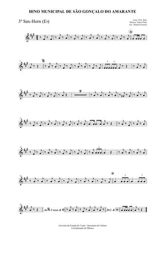 &
###
42 ‰ j
œ ‰ j
œ ‰
j
œ ‰
j
œ ‰ j
œ ‰ j
œ ‰
j
œ ‰
j
œ ‰ j
œ ‰ j
œ
*
‰ j
œ ‰ j
œ œ œœœ œ
&
###8
j
œ ‰ Œ
%
‰
j
œ ‰
j
œ ‰ j
œ ‰ j
œ ‰
j
œ ‰
j
œ ‰ j
œ ‰ j
œ
3
œœ œ
3
œœ œ
j
œ ‰ Œ ‰ j
œ ‰ j
œ
&
##
#16
‰ j
œ ‰ j
œ ‰ j
œ ‰ j
œ ‰
j
œ Œ
2
‰
j
œ ‰
j
œ ‰
j
œ ‰
j
œ ‰ j
œn ‰ j
œ ‰
j
œ ‰
j
œ
&
###25
‰ j
œ ‰ j
œ ‰
j
œ ‰
j
œ ‰ j
œ ‰ j
œ ‰
j
œ ‰
j
œ .œ œ .œ œ
j
œ ‰ Œ ‰
j
œ ‰ j
œ ‰
j
œ ‰
j
œ
&
###33
‰ j
œ ‰ j
œ ‰
j
œ ‰
j
œ ‰ j
œ ‰ j
œ ‰ j
œ ‰ j
œ ‰
j
œ
3
œ œ œ œ Œ ‰
j
œ ‰
j
œ ‰
j
œ ‰
j
œ
&
##
#41
‰
j
œ ‰
j
œ ‰
j
œ ‰
j
œ ‰ j
œ ‰ j
œ ‰
j
œ ‰
j
œ
ﬁ
‰ j
œ ‰ j
œ œ
3
œ œ œ œ
3
œ œ œ
&
###48
Ao 2 vezes &% ﬁ
j
œ ‰ Œ ‰
j
œ ‰
j
œ ‰ j
œ ‰
j
œ D.C. &
*
j
œ ‰
j
œ ‰ œ œœœ œ
j
œ ‰ Œ
Governo do Estado do Ceará - Secretaria da Cultura
Coordenação de Música
HINO MUNICIPAL DE SÃO GONÇALO DO AMARANTE
Letra: Prof. Beto
Música: Inácio Prata
Arr.: Manoel Ferreira
3º Sax-Horn (Eb)
 