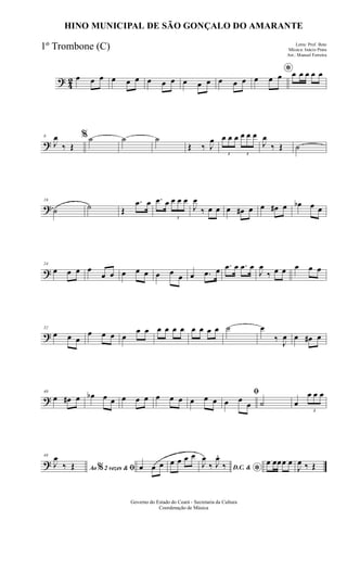 ? 42 œ œ œ œ œ œ œ œ œ œ œ œ œ œ œ
*
œ œ œ œ œ œ œ œ
?
8
J
œ
‰ Œ
%˙ ˙ ˙
Œ ‰ J
œ
3
œ œ œ
3
œ œ œ
J
œ
‰ Œ ˙
?
16
˙ ˙ Œ
.œ œ .œ œ
3
œ œ œ
J
œ
‰ œ œ œ œ# œ œ œ# œ œb œ œ
?
24
œ œ œ œ
œ œ œ œ œ œ œ œ œ .œ œ .œ œ .œ œ
J
œ
‰ œ œ œ œ œ
?
32
œ œ œ
œ œ œ œ
œ œ œ œ œ œ œ œ œ œ ˙ œ
‰ J
œ œ œ# œ
?
40
œ œ# œ œb œ œ œ œ œ œ œ œ œ œ œ
ﬁ
œ œ
œ ˙ œ
3
œ œ œ
?
48
Ao 2 vezes &% ﬁJ
œ
‰ Œ œ œ œ œ œ œ œ
D.C. &
*
J
œ
‰ J
œ.
‰ œ œœœ œ
J
œ ‰ Œ
Governo do Estado do Ceará - Secretaria da Cultura
Coordenação de Música
HINO MUNICIPAL DE SÃO GONÇALO DO AMARANTE
Letra: Prof. Beto
Música: Inácio Prata
Arr.: Manoel Ferreira
1º Trombone (C)
 