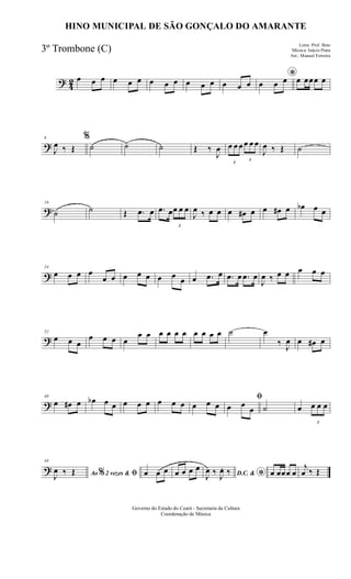 ? 42 œ œ œ œ œ œ œ œ œ œ œ œ œ œ œ
*
œ œ œ œ œœœ œ
?
8
J
œ ‰ Œ
%
˙ ˙ ˙ Œ ‰
J
œ
3
œ œ œ
3
œ œ œ
J
œ ‰ Œ ˙
?
16
˙ ˙ Œ .œ œ .œ œ
3
œ œ œ
J
œ ‰ œ œ œ œ# œ œ œ# œ œb œ œ
?
24
œ œ œ œ
œ œ œ œ œ œ œ œ œ .œ œ .œ œ .œ œ
J
œ ‰ œ œ œ œ œ
?
32
œ œ œ
œ œ œ œ
œ œ œ œ œ œ œ œ œ œ ˙ œ
‰ J
œ œ œ# œ
?
40
œ œ# œ œb œ œ œ œ œ œ œ œ œ œ œ
ﬁ
œ œ
œ ˙ œ
3
œ œ œ
?
48
Ao 2 vezes &% ﬁJ
œ ‰ Œ œ œ œ œ œ œ œ
D.C. &
*J
œ ‰ J
œ. ‰ œ œœœ œ
j
œ ‰ Œ
Governo do Estado do Ceará - Secretaria da Cultura
Coordenação de Música
HINO MUNICIPAL DE SÃO GONÇALO DO AMARANTE
Letra: Prof. Beto
Música: Inácio Prata
Arr.: Manoel Ferreira
3º Trombone (C)
 