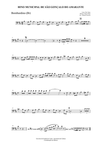 ? ## 42 œ œ œ œ œ œ œ œ œ œ œ œ œ œ œ
*œ œ œ œ œœœ œ
? ##
8
J
œ
‰ Œ
%
˙ ˙ ˙ Œ ‰ J
œ
3
œœœ
3
œœ œ
J
œ ‰ Œ
3
? ##
18
Œ .œ œ .œ œ
3
œ œ œ
J
œ
‰ œ œ œ œ# œ œ œ# œ œn œ œ œ œ œ œ
œ œ
? ##
26
œ œ œ œ œ œ œ .œ œ .œ œ .œ œ
J
œ
‰
œ œ œ œ œ œ œ œ
œ œ œ
? ##
34
œ
œ œ œ œ œ œ œ œ œ œ ˙ œ
‰ J
œ œ œ# œ œ œ# œ
? ##
41
œn œ œ œ œ œ œ œ œ œ œ œ
ﬁ
œ œ œ ˙ œ
3
œ œ œ
? ##
48
Ao 2 vezes &% ﬁJ
œ
‰ Œ œ œ œ œ œ œ œ
D.C. & *
J
œ
‰ J
œ.
‰ œ œœœ œ
J
œ ‰ Œ
Governo do Estado do Ceará - Secretaria da Cultura
Coordenação de Música
HINO MUNICIPAL DE SÃO GONÇALO DO AMARANTE
Letra: Prof. Beto
Música: Inácio Prata
Arr.: Manoel Ferreira
Bombardino (Bb)
 