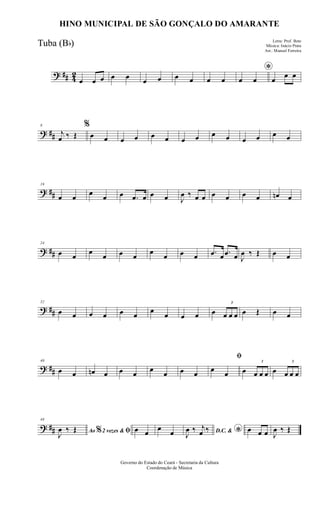 ? ## 42
œ œ œ œ œ œ œ œ œ œ œ
*
œ œ œ
œ œ
? ##
8
j
œ ‰ Œ
%
œ œ œ œ œ œ œ œ œ œ œ œ œ œ
? ##
16
œ œ œ œ œ .œ œ œ œ J
œ ‰ œ œ œ œ œ œ œn œ
? ##
24
œ œ
œ
œ œ œ
œ
œ œ œ .œ œ .œ œ J
œ ‰ Œ œ œ
? ##
32
œ œ œ œ œ œ
œ
œ œ œ œ
3
œ œ œ œ Œ œ œ
? ##
40
œ œ œn œ œ œ œ œ œ œ
ﬁ
œ œ œ
3
œ œ œ œ
3
œ œ œ
? ##
48
Ao 2 vezes &% ﬁJ
œ ‰ Œ œ œ
œ
œ D.C. & *J
œ ‰ j
œ ‰ œ œ œ J
œ ‰ Œ
Governo do Estado do Ceará - Secretaria da Cultura
Coordenação de Música
HINO MUNICIPAL DE SÃO GONÇALO DO AMARANTE
Letra: Prof. Beto
Música: Inácio Prata
Arr.: Manoel Ferreira
Tuba (Bb)
 